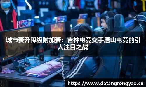 城市赛升降级附加赛：吉林电竞交手唐山电竞的引人注目之战