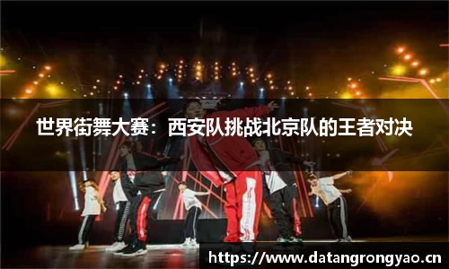 世界街舞大赛：西安队挑战北京队的王者对决