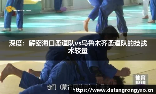 深度：解密海口柔道队vs乌鲁木齐柔道队的技战术较量